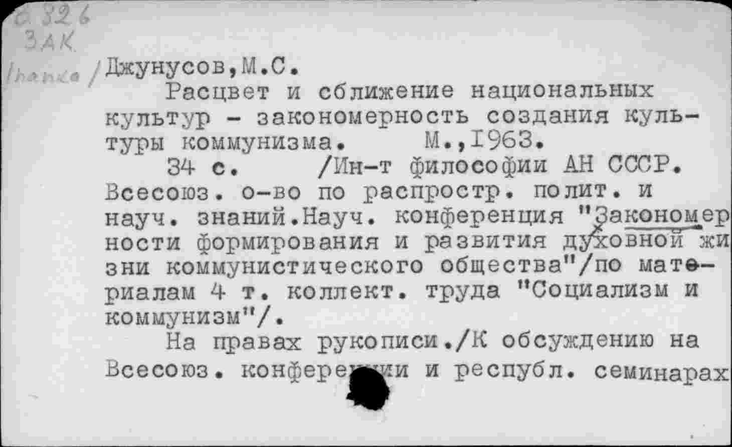 ﻿ЪАК.
/ГУ.. а Джунусов,М.С.
Расцвет и сближение национальных культур - закономерность создания культуры коммунизма. М.,1963.
34 с. /Ин-т философии АН СССР. Всесоюз. о-во по распростр. полит, и науч, знаний.Науч, конференция “^акономер ности формирования и развития духовной^жи зни коммунистического общества“/по материалам 4 т. коллект. труда “Социализм и коммунизм“/.
На правах рукописи./К обсуждению на Всесоюз. конферешши и республ. семинарах